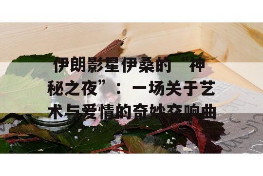  伊朗影星伊桑的“神秘之夜”：一场关于艺术与爱情的奇妙交响曲